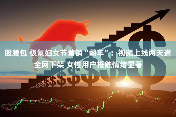 股腰包 极氪妇女节营销“翻车”：视频上线两天遭全网下架 女性用户抵触情绪显著