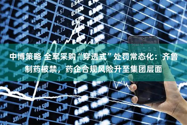 中博策略 全军采购“穿透式”处罚常态化：齐鲁制药被禁，药企合规风险升至集团层面
