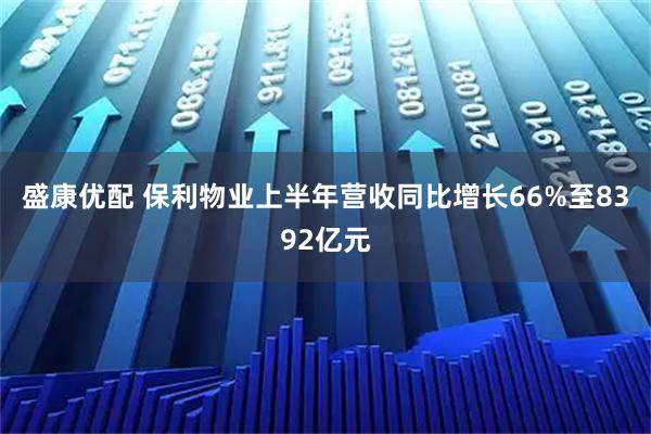 盛康优配 保利物业上半年营收同比增长66%至8392亿元