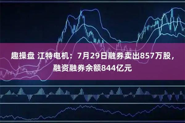 趣操盘 江特电机：7月29日融券卖出857万股，融资融券余额844亿元